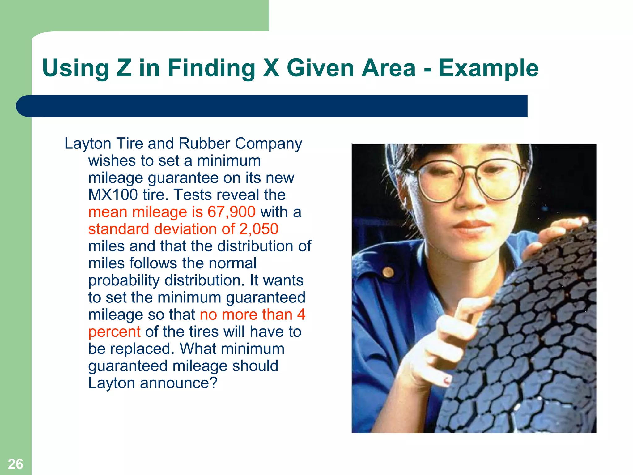 26Using Z in Finding X Given Area - ExampleLayton Tire and Rubber Company wishes to set a minimum mileage guarantee on its new MX100 tire. Tests reveal the mean mileage is 67,900 with a standard deviation of 2,050 miles and that the distribution of miles follows the normal probability distribution. It wants to set the minimum guaranteed mileage so that no more than 4 percent of the tires will have to be replaced. What minimum guaranteed mileage should Layton announce?