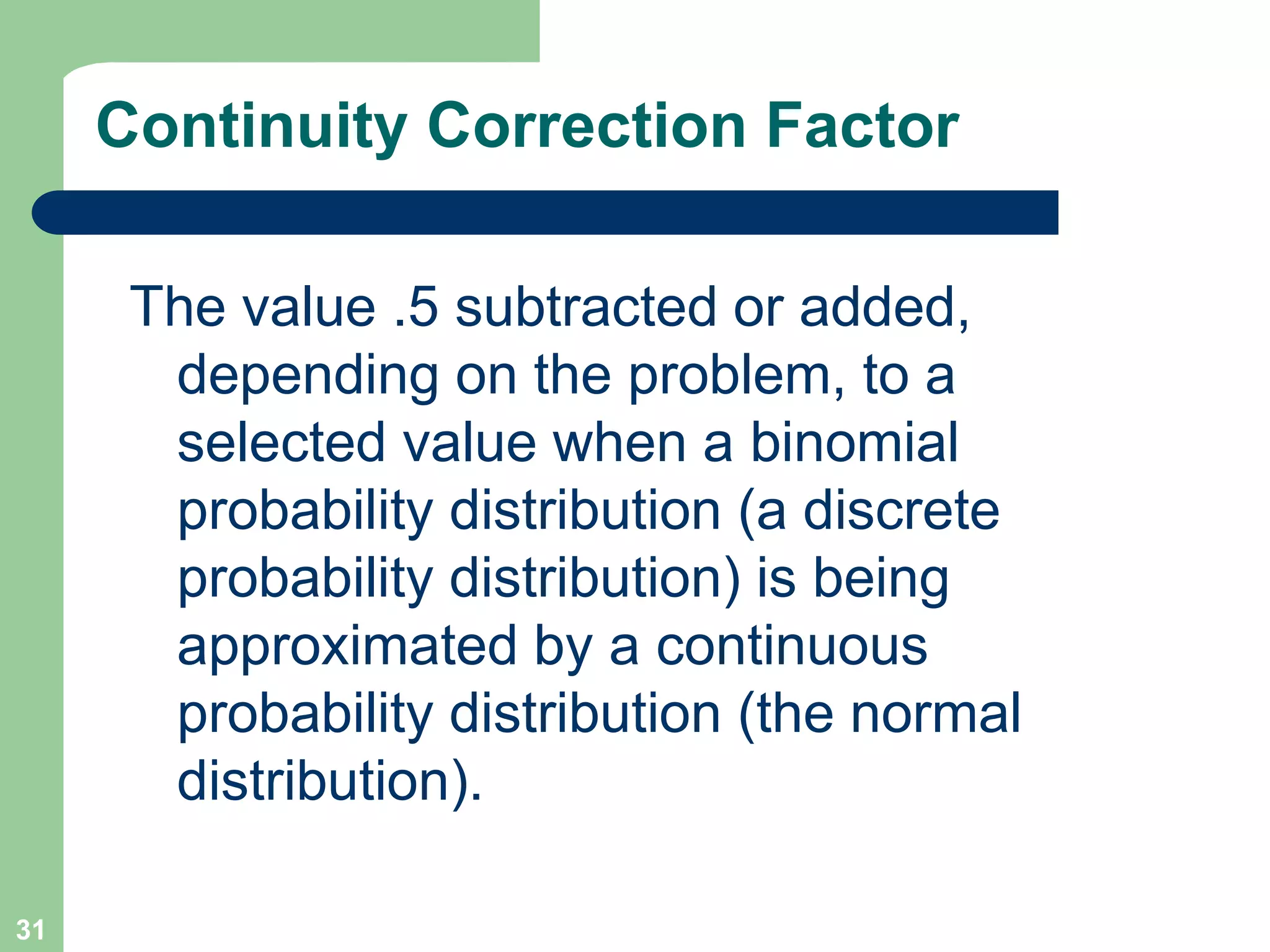 31Continuity Correction FactorThe value .5 subtracted or added, depending on the problem, to a selected value when a binomial probability distribution (a discrete probability distribution) is being approximated by a continuous probability distribution (the normal distribution).