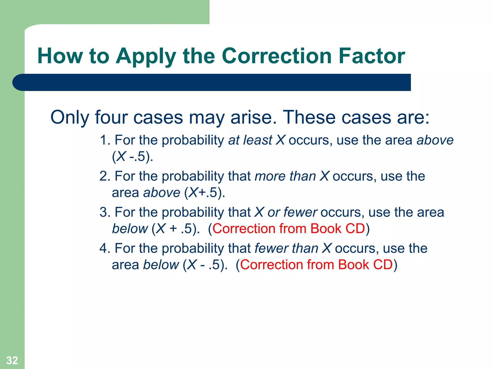 32How to Apply the Correction FactorOnly four cases may arise. These cases are:1. For the probability at least X occurs, use the area above (X -.5).2. For the probability that more than X occurs, use the area above (X+.5).3. For the probability that X or fewer occurs, use the area below (X + .5).  (Correction from Book CD)4. For the probability that fewer than X occurs, use the area below (X - .5).  (Correction from Book CD)