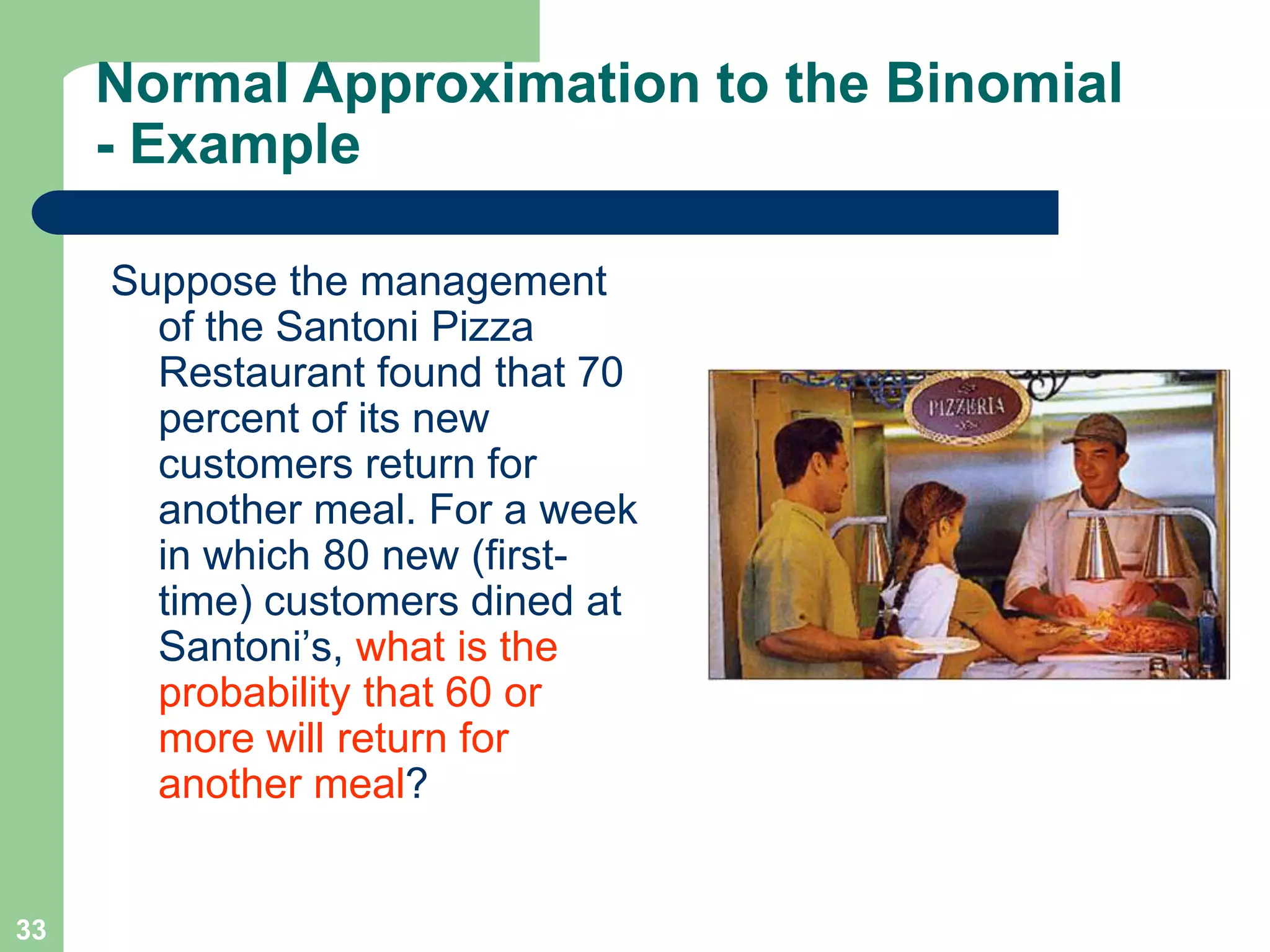 33Normal Approximation to the Binomial - ExampleSuppose the management of the Santoni Pizza Restaurant found that 70 percent of its new customers return for another meal. For a week in which 80 new (first-time) customers dined at Santoni’s, what is the probability that 60 or more will return for another meal?