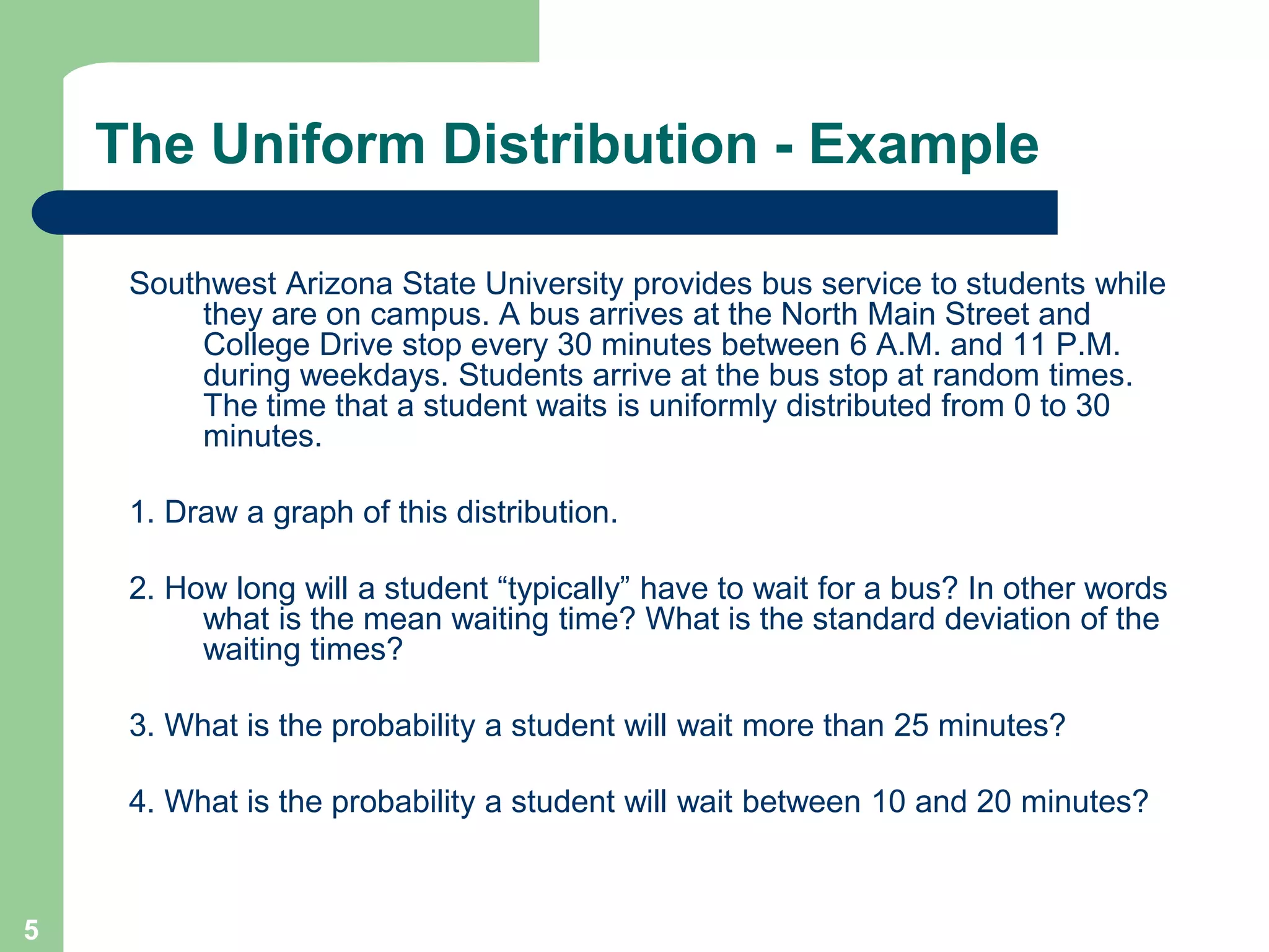 5Southwest Arizona State University provides bus service to students while they are on campus. A bus arrives at the North Main Street and College Drive stop every 30 minutes between 6 A.M. and 11 P.M. during weekdays. Students arrive at the bus stop at random times. The time that a student waits is uniformly distributed from 0 to 30 minutes.1. Draw a graph of this distribution.2. How long will a student “typically” have to wait for a bus? In other words what is the mean waiting time? What is the standard deviation of the waiting times?3. What is the probability a student will wait more than 25 minutes?4. What is the probability a student will wait between 10 and 20 minutes?The Uniform Distribution - Example