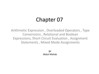 Chapter 07 Arithmetic Expression , Overloaded Operators , Type Conversions , Relational and Boolean Expressions, Short Circuit Evaluation , Assignment Statements , Mixed Mode Assignments BY Abdul-Wahab 