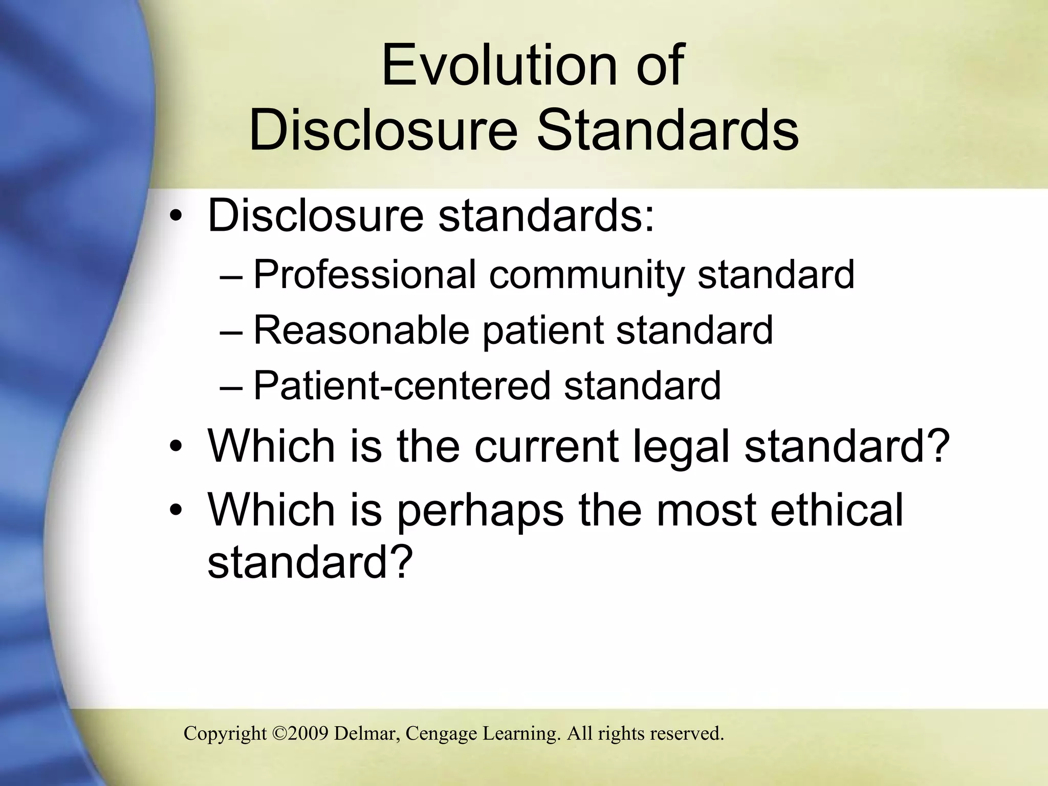 Evolution of  Disclosure Standards Disclosure standards: Professional community standard Reasonable patient standard Patient-centered standard  Which is the current legal standard? Which is perhaps the most ethical standard? 