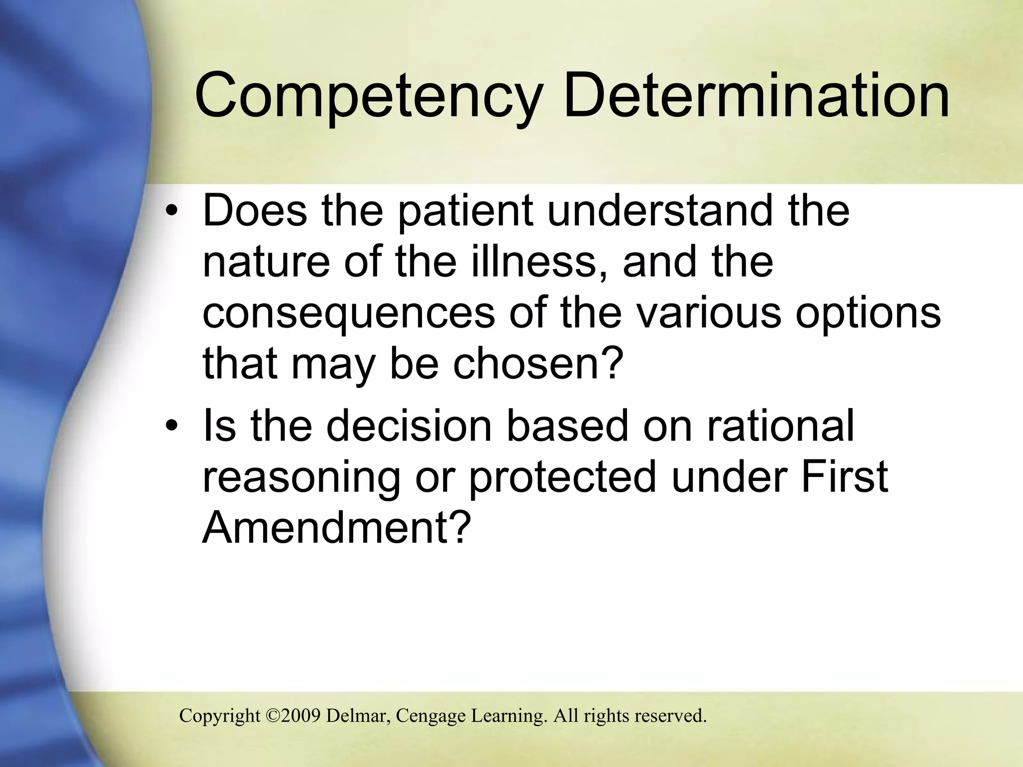 Competency Determination Does the patient understand the nature of the illness, and the consequences of the various options that may be chosen? Is the decision based on rational reasoning or protected under First Amendment? 