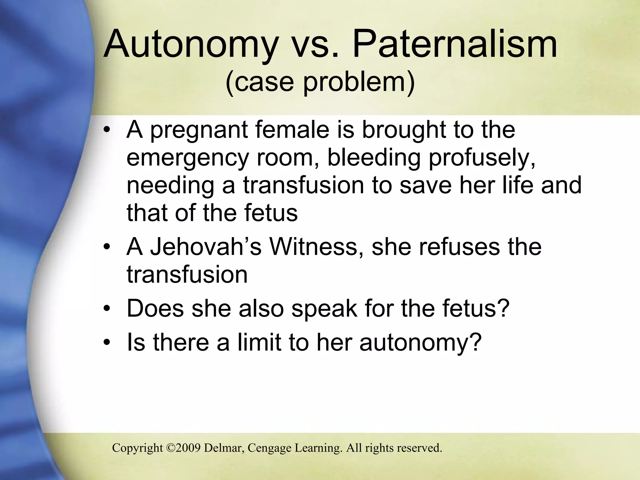 Autonomy vs. Paternalism  (case problem) A pregnant female is brought to the emergency room, bleeding profusely, needing a transfusion to save her life and that of the fetus  A Jehovah’s Witness, she refuses the transfusion Does she also speak for the fetus?  Is there a limit to her autonomy? 