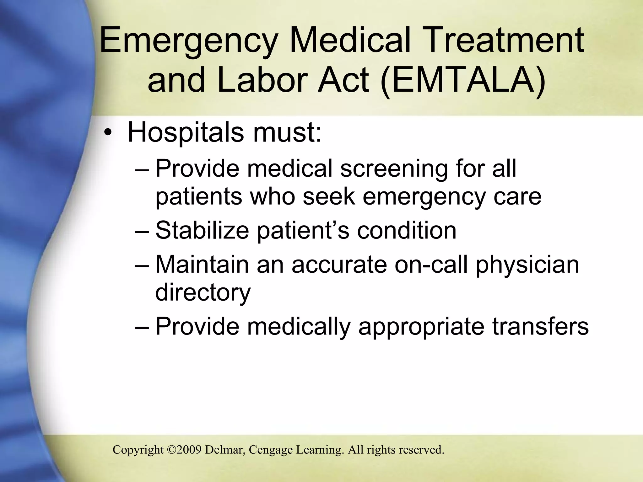 Emergency Medical Treatment    and Labor Act (EMTALA) Hospitals must: Provide medical screening for all patients who seek emergency care Stabilize patient’s condition Maintain an accurate on-call physician directory Provide medically appropriate transfers 