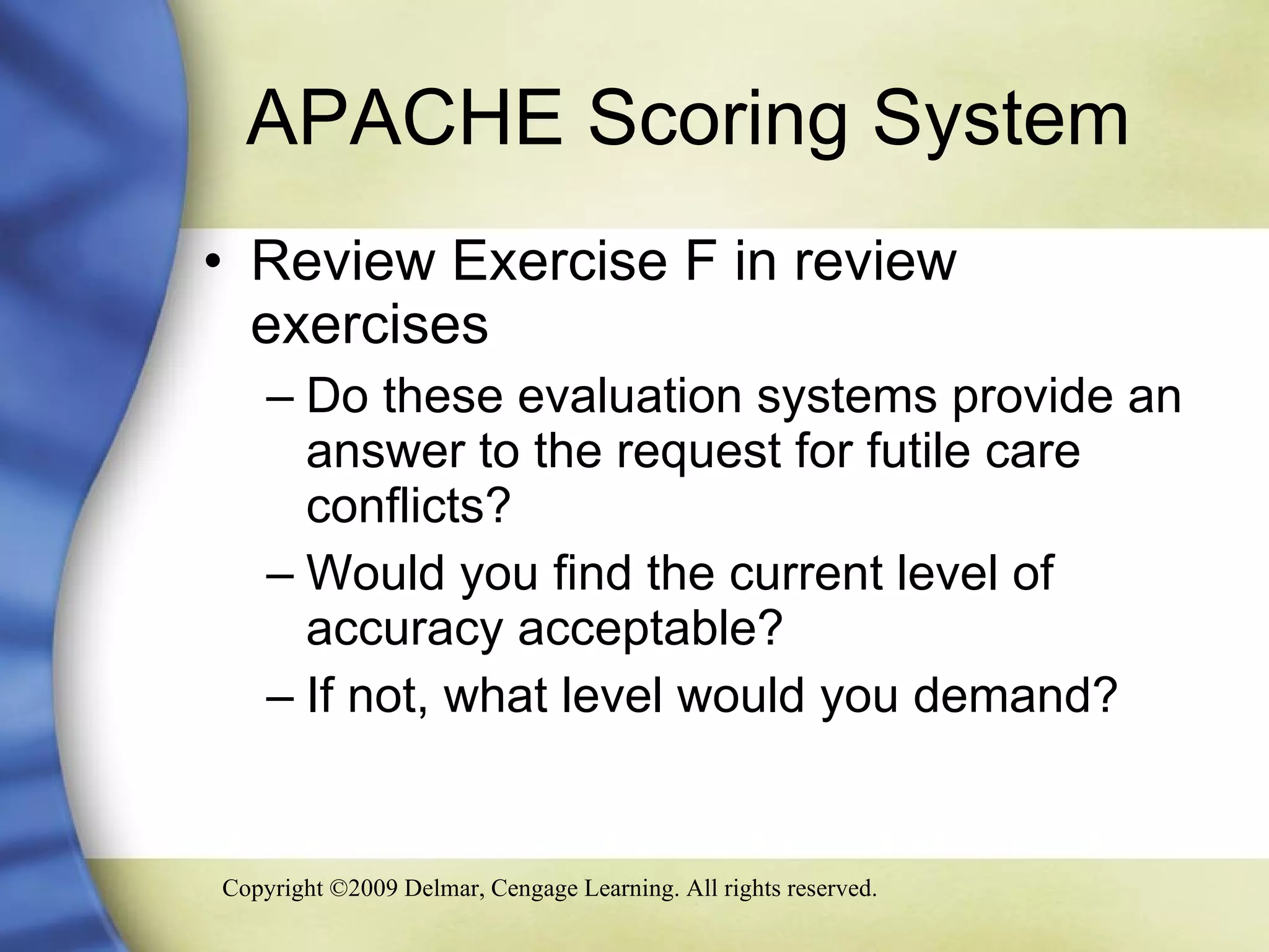 APACHE Scoring System Review Exercise F in review exercises Do these evaluation systems provide an answer to the request for futile care conflicts? Would you find the current level of accuracy acceptable? If not, what level would you demand? 