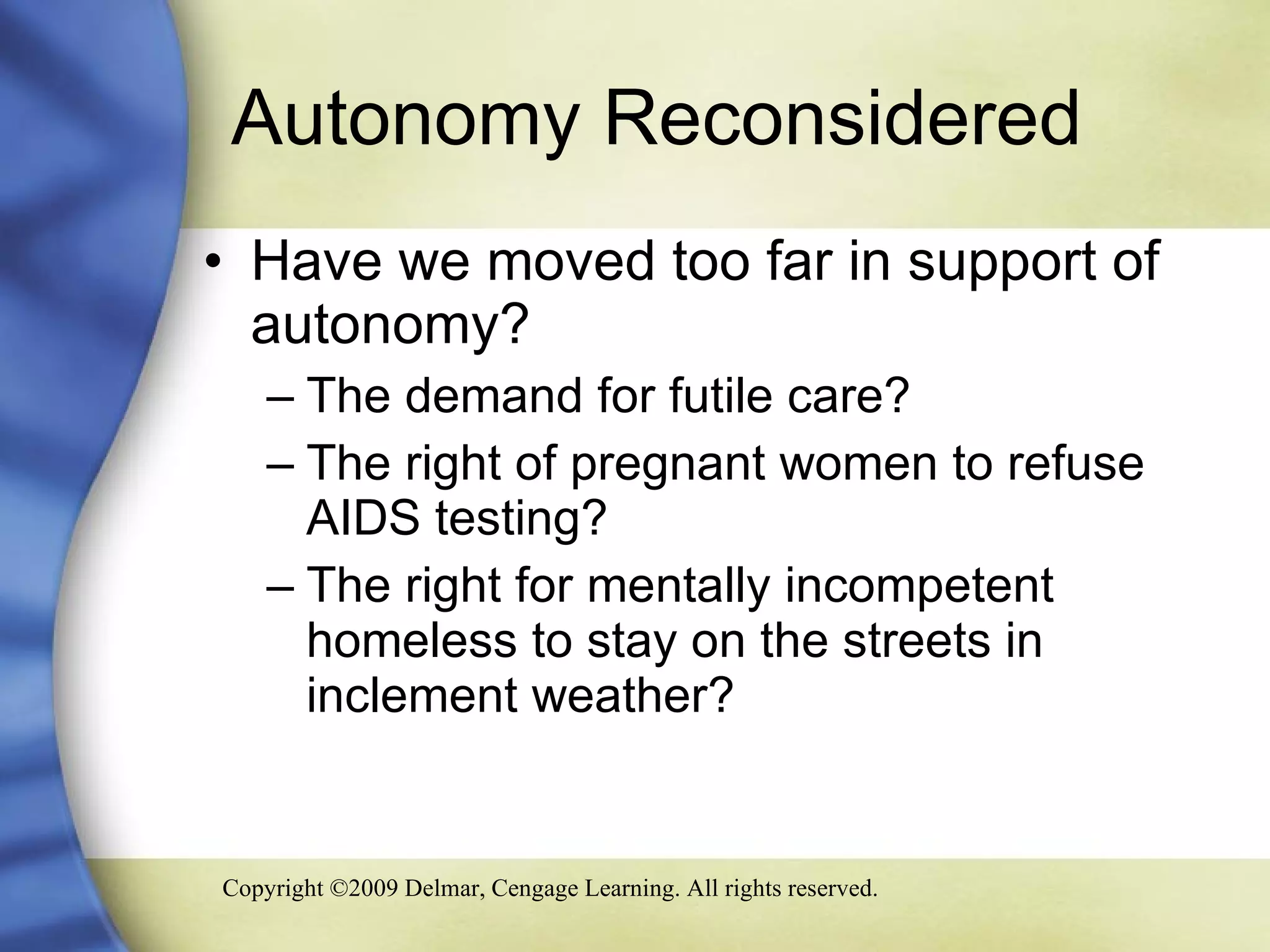 Autonomy Reconsidered  Have we moved too far in support of autonomy? The demand for futile care? The right of pregnant women to refuse AIDS testing?  The right for mentally incompetent homeless to stay on the streets in inclement weather? 