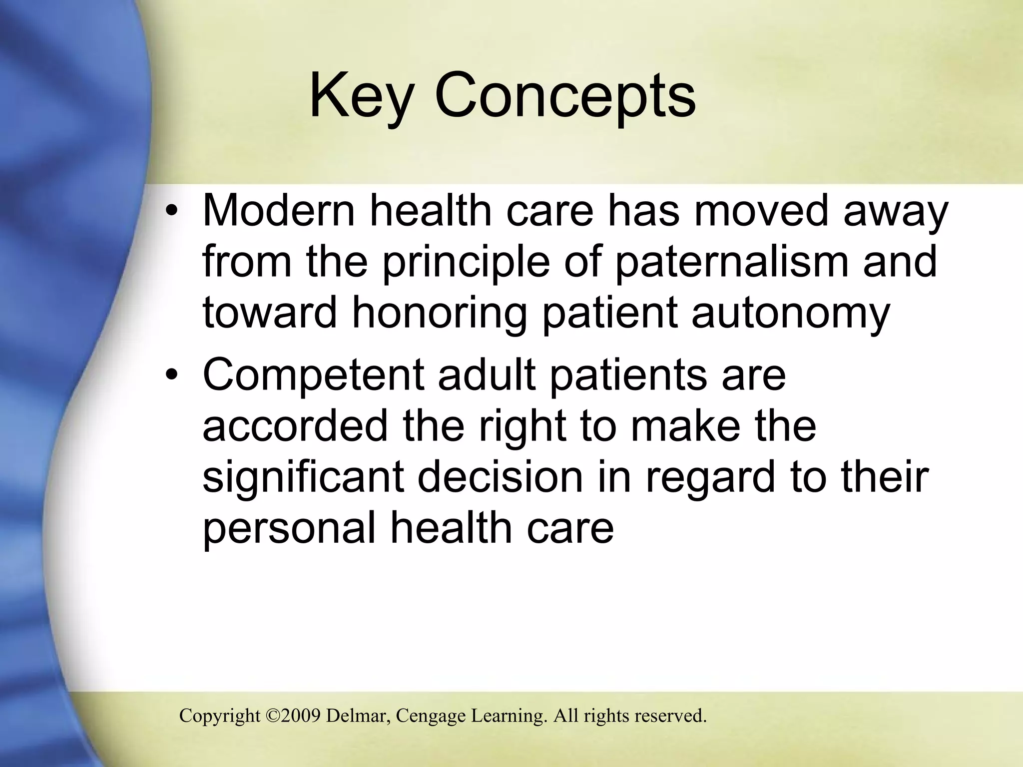 Key Concepts  Modern health care has moved away from the principle of paternalism and toward honoring patient autonomy Competent adult patients are accorded the right to make the significant decision in regard to their personal health care 