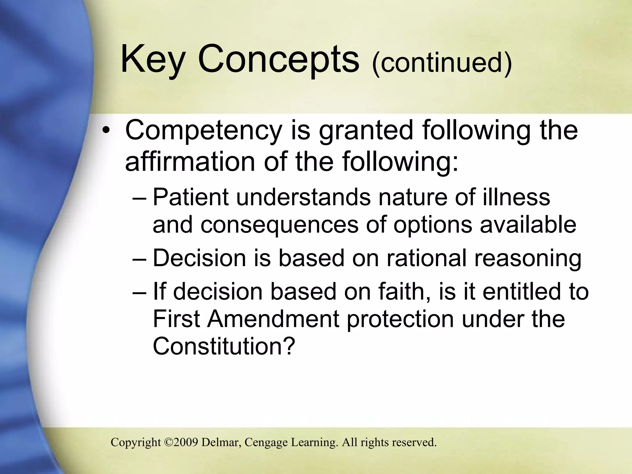 Key Concepts  (continued) Competency is granted following the affirmation of the following: Patient understands nature of illness and consequences of options available Decision is based on rational reasoning If decision based on faith, is it entitled to First Amendment protection under the Constitution? 