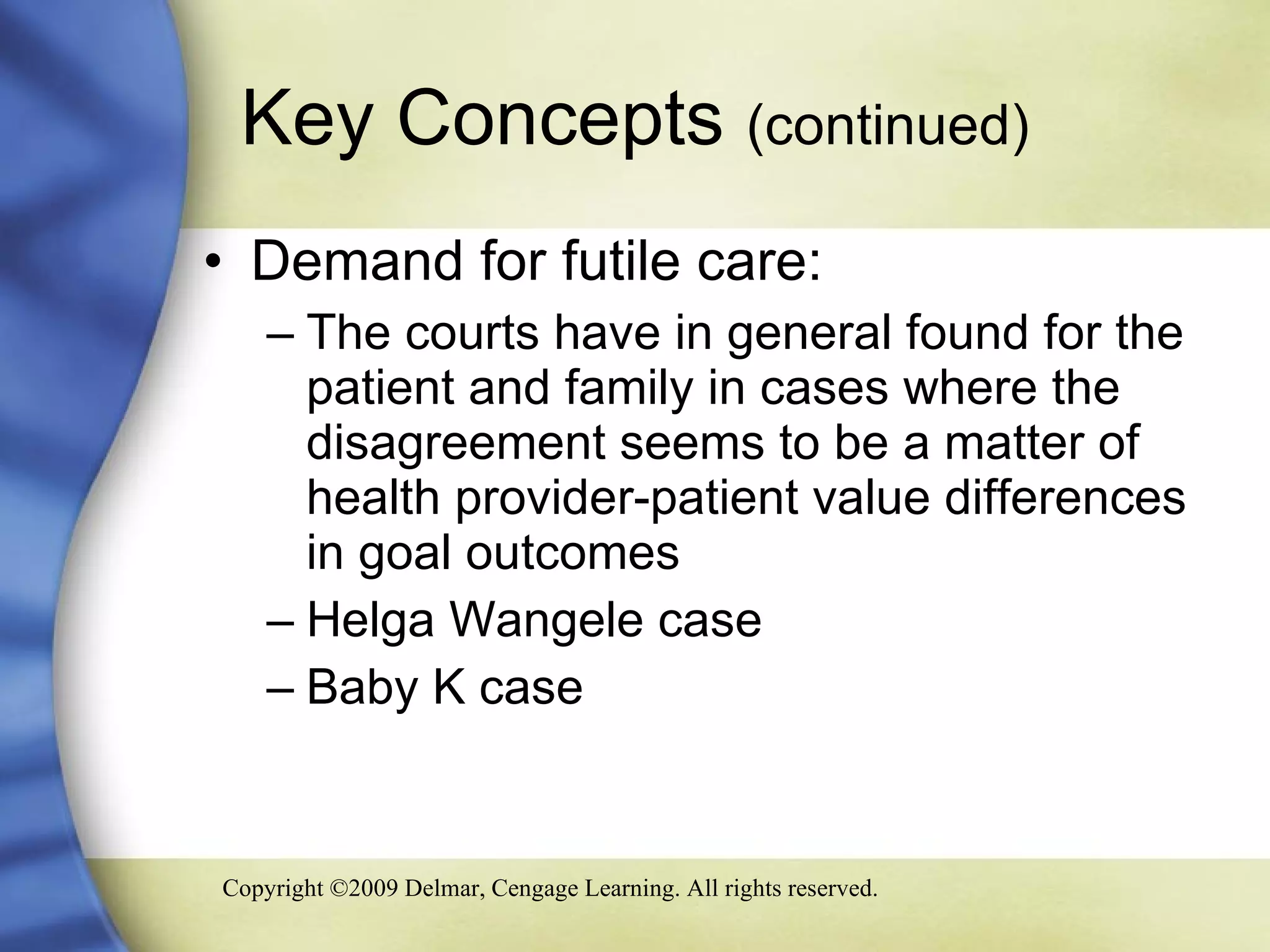 Key Concepts  (continued) Demand for futile care: The courts have in general found for the patient and family in cases where the disagreement seems to be a matter of health provider-patient value differences in goal outcomes  Helga Wangele case  Baby K case 