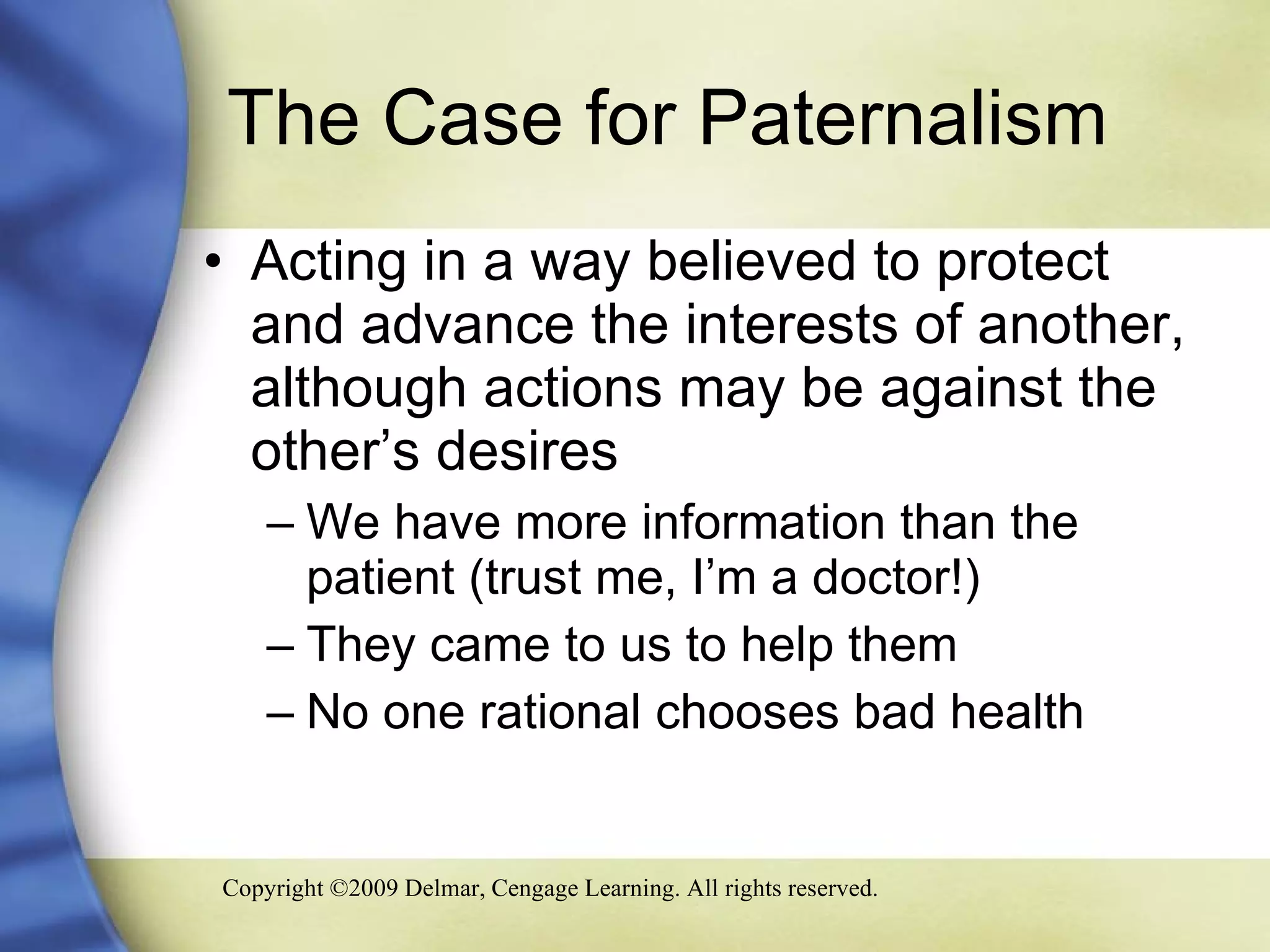 The Case for Paternalism  Acting in a way believed to protect and advance the interests of another, although actions may be against the other’s desires We have more information than the patient (trust me, I’m a doctor!) They came to us to help them No one rational chooses bad health 