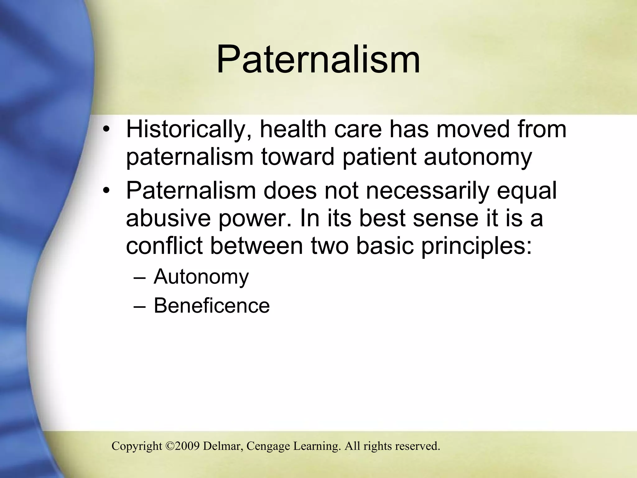 Paternalism Historically, health care has moved from paternalism toward patient autonomy Paternalism does not necessarily equal abusive power. In its best sense it is a conflict between two basic principles: Autonomy Beneficence 