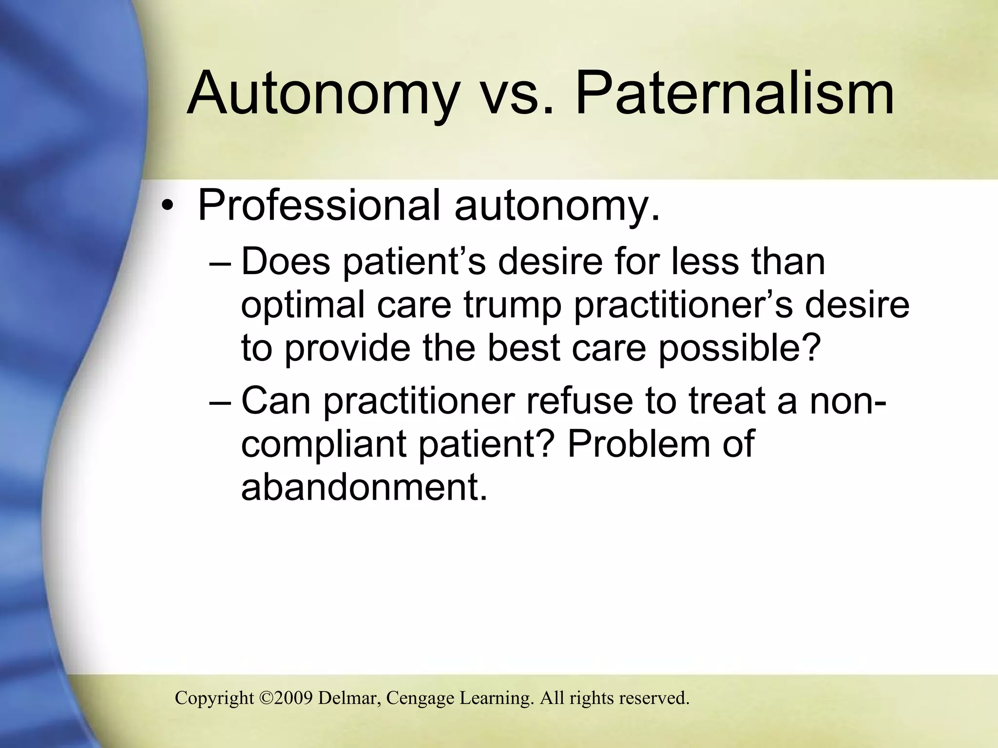 Autonomy vs. Paternalism Professional autonomy. Does patient’s desire for less than optimal care trump practitioner’s desire to provide the best care possible? Can practitioner refuse to treat a non-compliant patient? Problem of abandonment. 