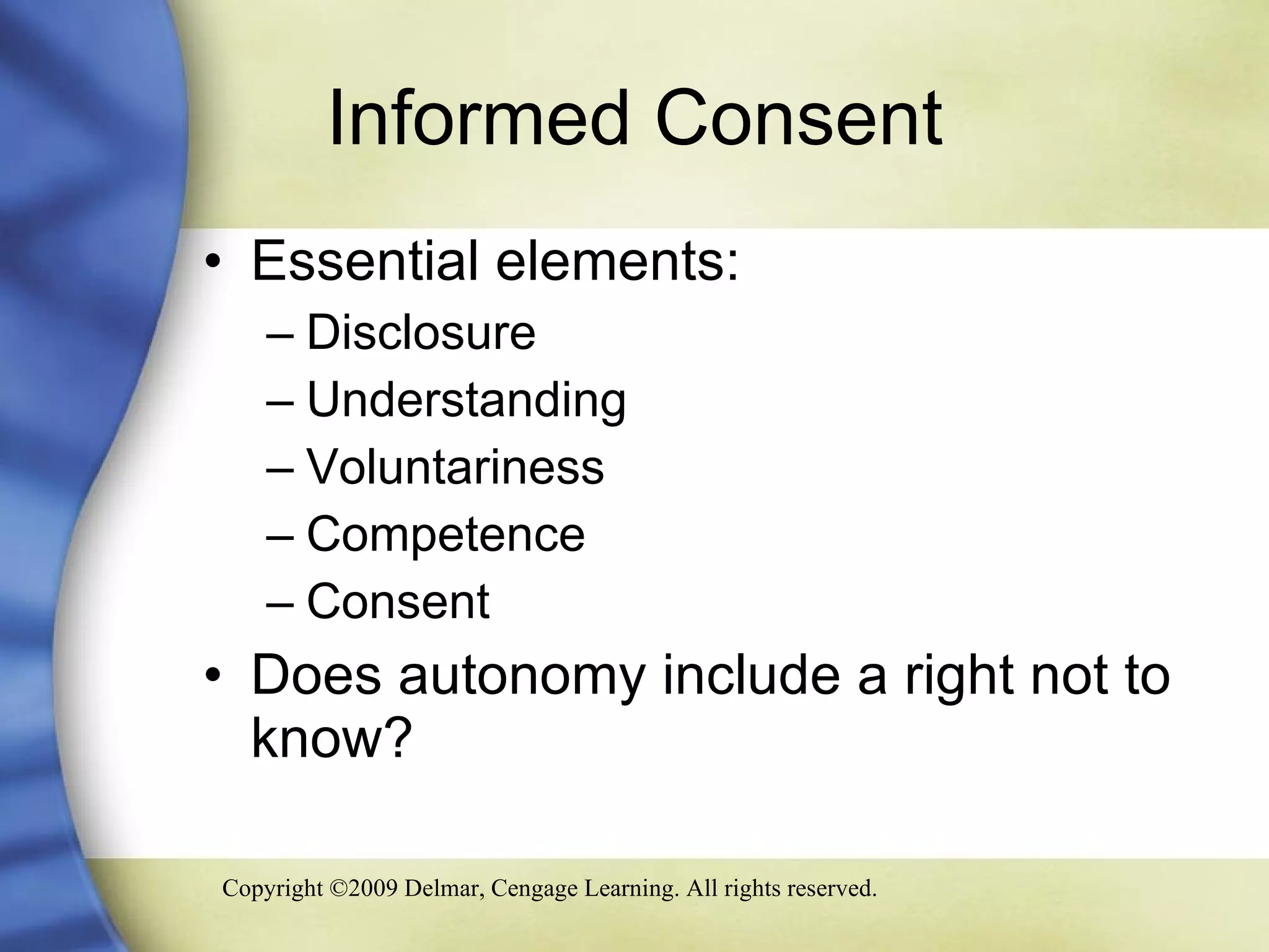 Informed Consent Essential elements: Disclosure Understanding Voluntariness Competence Consent Does autonomy include a right not to know? 