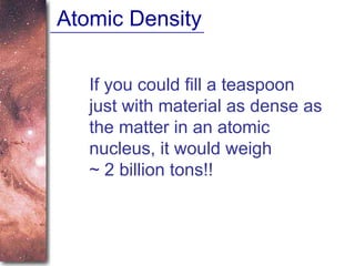 Atomic Density If you could fill a teaspoon just with material as dense as the matter in an atomic nucleus, it would weigh  ~ 2 billion tons!! 