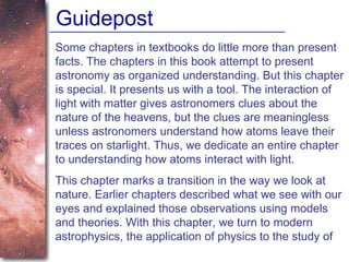 Guidepost Some chapters in textbooks do little more than present facts. The chapters in this book attempt to present astronomy as organized understanding. But this chapter is special. It presents us with a tool. The interaction of light with matter gives astronomers clues about the nature of the heavens, but the clues are meaningless unless astronomers understand how atoms leave their traces on starlight. Thus, we dedicate an entire chapter to understanding how atoms interact with light.  This chapter marks a transition in the way we look at nature. Earlier chapters described what we see with our eyes and explained those observations using models and theories. With this chapter, we turn to modern astrophysics, the application of physics to the study of  