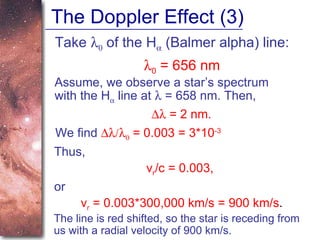The Doppler Effect (3) Take     of the H   (Balmer alpha) line:  0  = 656 nm Assume, we observe a star’s spectrum with the H   line at    = 658 nm. Then,    = 2 nm. We find      = 0.003 = 3*10 -3 Thus, v r /c = 0.003,   or  v r  = 0.003*300,000 km/s = 900 km/s . The line is red shifted, so the star is receding from us with a radial velocity of 900 km/s. 