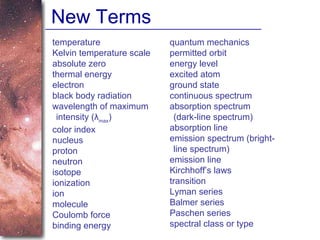 New Terms temperature Kelvin temperature scale absolute zero thermal energy electron black body radiation wavelength of maximum intensity (λ max ) color index nucleus proton neutron isotope ionization ion molecule Coulomb force binding energy quantum mechanics permitted orbit energy level excited atom ground state continuous spectrum absorption spectrum (dark-line spectrum) absorption line emission spectrum (bright-line spectrum) emission line Kirchhoff’s laws transition Lyman series Balmer series Paschen series spectral class or type 