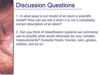 Discussion Questions 1. In what ways is our model of an atom a scientific model? How can we use it when it is not a completely correct description of an atom?  2. Can you think of classification systems we commonly use to simplify what would otherwise be very complex measurements? Consider foods, movies, cars, grades, clothes, and so on.  