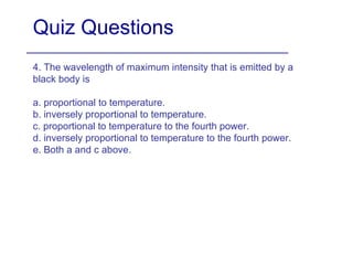 Quiz Questions 4. The wavelength of maximum intensity that is emitted by a black body is a. proportional to temperature. b. inversely proportional to temperature. c. proportional to temperature to the fourth power. d. inversely proportional to temperature to the fourth power. e. Both a and c above. 