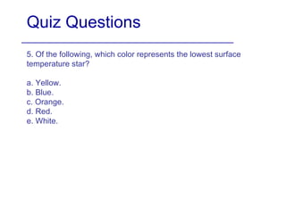 Quiz Questions 5. Of the following, which color represents the lowest surface temperature star? a. Yellow. b. Blue. c. Orange. d. Red. e. White. 