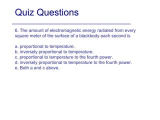 Quiz Questions 6. The amount of electromagnetic energy radiated from every square meter of the surface of a blackbody each second is  a. proportional to temperature. b. inversely proportional to temperature. c. proportional to temperature to the fourth power. d. inversely proportional to temperature to the fourth power. e. Both a and c above. 