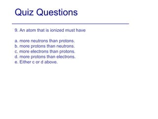 Quiz Questions 9. An atom that is ionized must have a. more neutrons than protons. b. more protons than neutrons. c. more electrons than protons. d. more protons than electrons. e. Either c or d above. 