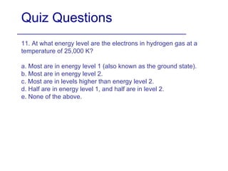 Quiz Questions 11. At what energy level are the electrons in hydrogen gas at a temperature of 25,000 K? a. Most are in energy level 1 (also known as the ground state). b. Most are in energy level 2. c. Most are in levels higher than energy level 2. d. Half are in energy level 1, and half are in level 2.  e. None of the above. 