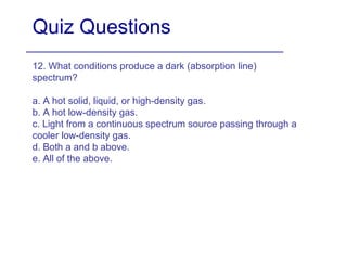 Quiz Questions 12. What conditions produce a dark (absorption line) spectrum? a. A hot solid, liquid, or high-density gas. b. A hot low-density gas. c. Light from a continuous spectrum source passing through a cooler low-density gas. d. Both a and b above. e. All of the above. 