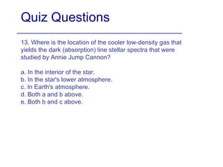 Quiz Questions 13. Where is the location of the cooler low-density gas that yields the dark (absorption) line stellar spectra that were studied by Annie Jump Cannon? a. In the interior of the star. b. In the star's lower atmosphere. c. In Earth's atmosphere. d. Both a and b above. e. Both b and c above. 