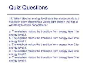 Quiz Questions 14. Which electron energy level transition corresponds to a hydrogen atom absorbing a visible-light photon that has a wavelength of 656 nanometers?  a. The electron makes the transition from energy level 1 to energy level 2. b. The electron makes the transition from energy level 2 to energy level 1. c. The electron makes the transition from energy level 2 to energy level 3. d. The electron makes the transition from energy level 3 to energy level 2. e. The electron makes the transition from energy level 3 to energy level 4. 
