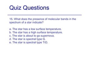 Quiz Questions 15. What does the presence of molecular bands in the spectrum of a star indicate? a. The star has a low surface temperature. b. The star has a high surface temperature. c. The star is about to go supernova. d. The star is spectral type G. e. The star is spectral type TiO. 