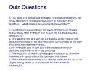 Quiz Questions 17. All stars are composed of mostly hydrogen and helium, yet many stars have no lines for hydrogen or helium in their spectrum.  What causes this apparent contradiction? a. Spectral lines are created in the lower atmospheres of stars, and for many stars hydrogen and helium are hidden below the atmosphere. b. The upper layers of a star contain hot low-density gases that produce bright lines at precisely the same wavelengths as the dark lines, thus making them invisible. c. Hot hydrogen and helium gas in the interstellar medium produces bright lines to fill in the dark lines. d. The resolution of many spectrographs is too poor to show the extremely thin spectral lines for hydrogen and helium. e. The surface temperature is such that the electrons are not at the proper energy levels to produce spectral lines at visible wavelengths.  