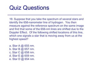 Quiz Questions 19. Suppose that you take the spectrum of several stars and identify the 656-nanometer line of hydrogen.  You then measure against the reference spectrum on the same image and find that some of the 656-nm lines are shifted due to the Doppler Effect.  Of the following shifted locations of this line, which one signals a star that is moving away from us at the highest speed? a. Star A @ 655 nm. b. Star B @ 657 nm. c. Star C @ 658 nm. d. Star E @ 659 nm. e. Star D @ 654 nm. 