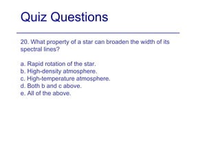 Quiz Questions 20. What property of a star can broaden the width of its spectral lines? a. Rapid rotation of the star. b. High-density atmosphere. c. High-temperature atmosphere. d. Both b and c above. e. All of the above. 