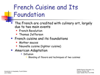 French Cuisine and Its Foundation The French are credited with culinary art, largely due to two main events French Revolution Thomas Jefferson French cuisine and its foundations Mother sauces Nouvelle cuisine (lighter cuisine) American Adaptation Infusion Blending of flavors and techniques of two cuisines 