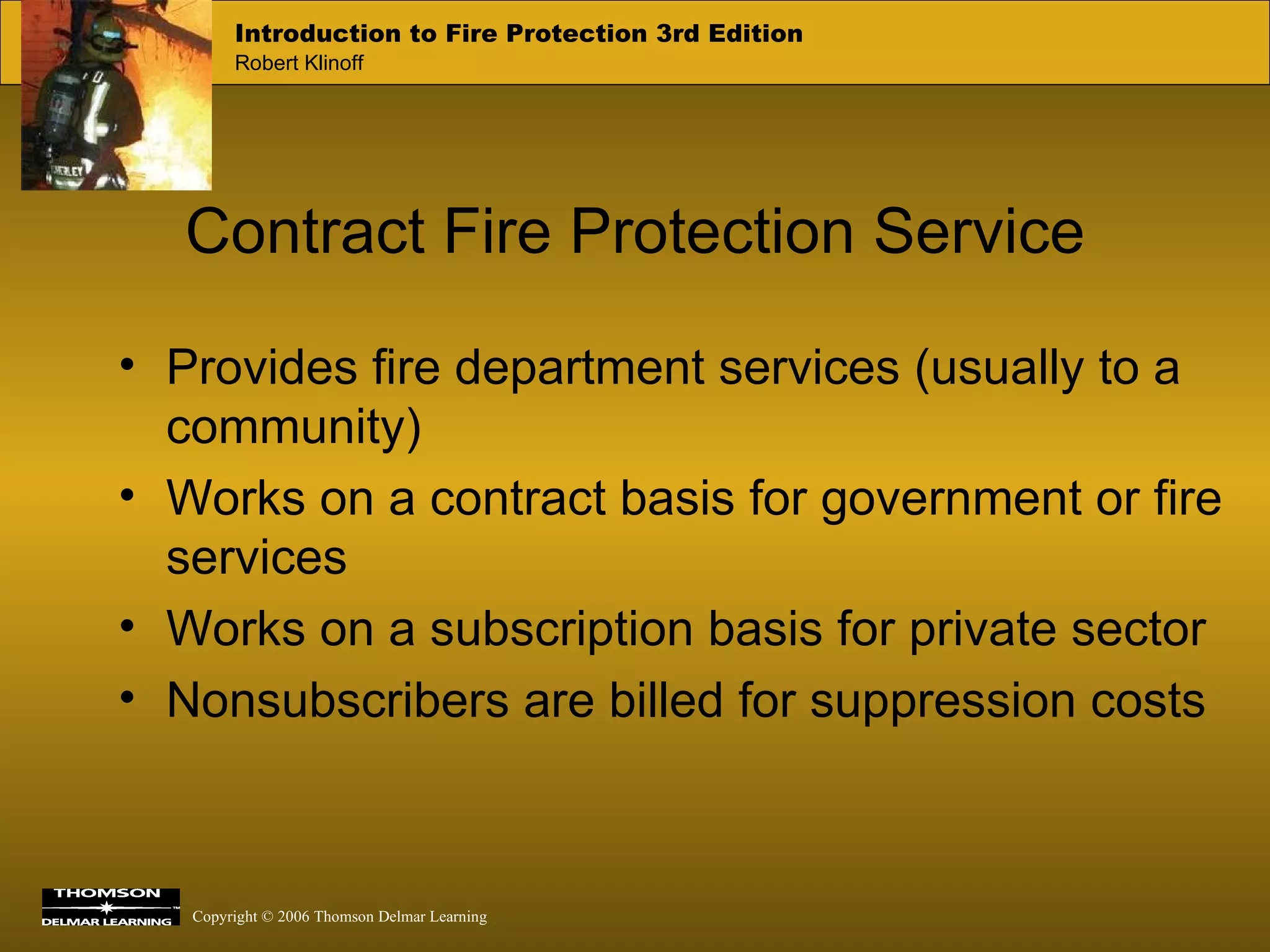 Contract Fire Protection Service Provides fire department services (usually to a community) Works on a contract basis for government or fire services Works on a subscription basis for private sector Nonsubscribers are billed for suppression costs 