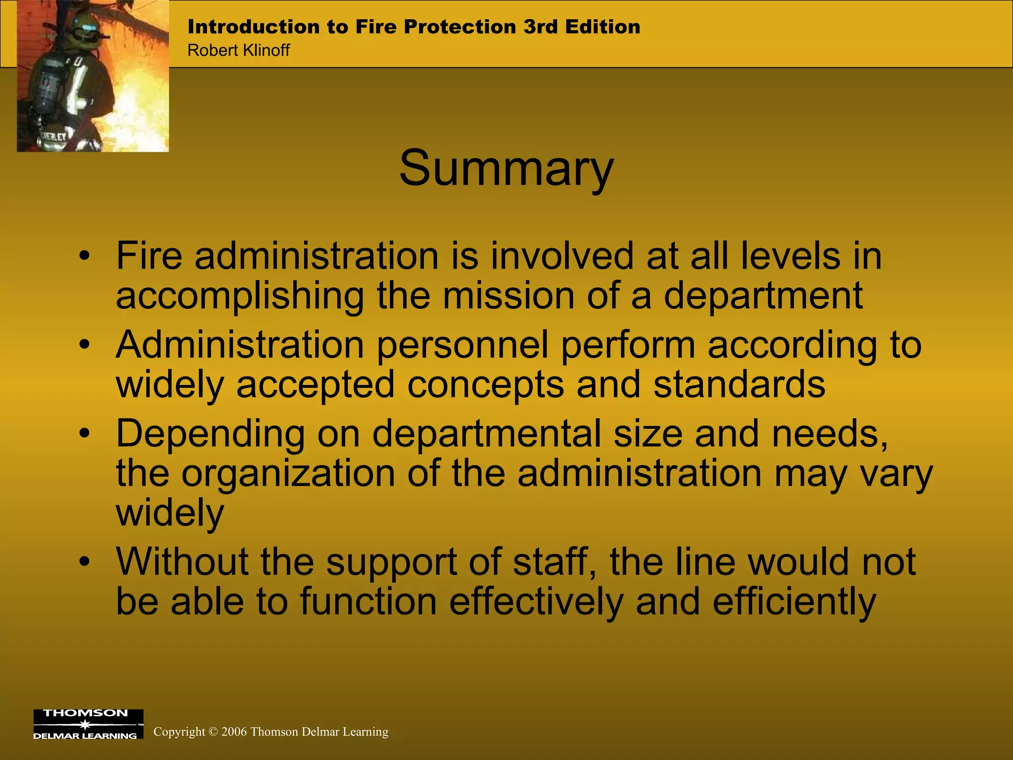 Fire administration is involved at all levels in accomplishing the mission of a department Administration personnel perform according to widely accepted concepts and standards Depending on departmental size and needs, the organization of the administration may vary widely Without the support of staff, the line would not be able to function effectively and efficiently  Summary 