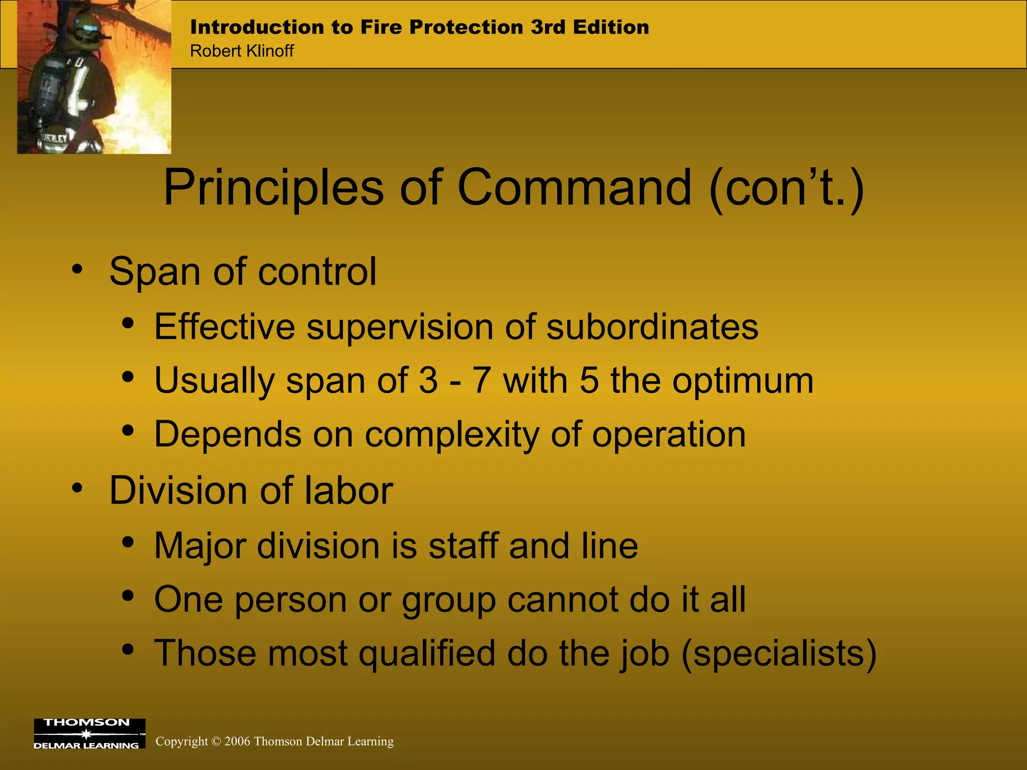 Principles of Command (con’t.) Span of control Effective supervision of subordinates Usually span of 3 - 7 with 5 the optimum Depends on complexity of operation Division of labor Major division is staff and line One person or group cannot do it all Those most qualified do the job (specialists) 