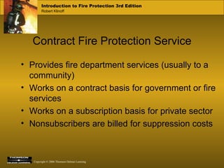 Contract Fire Protection Service Provides fire department services (usually to a community) Works on a contract basis for government or fire services Works on a subscription basis for private sector Nonsubscribers are billed for suppression costs 