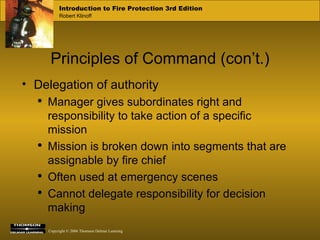 Principles of Command (con’t.) Delegation of authority Manager gives subordinates right and responsibility to take action of a specific mission Mission is broken down into segments that are assignable by fire chief Often used at emergency scenes Cannot delegate responsibility for decision making 