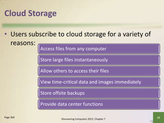 Cloud Storage
• Users subscribe to cloud storage for a variety of
reasons:
Discovering Computers 2012: Chapter 7
29
Page 369
Access files from any computer
Store large files instantaneously
Allow others to access their files
View time-critical data and images immediately
Store offsite backups
Provide data center functions
 