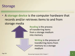 Storage
• A storage device is the computer hardware that
records and/or retrieves items to and from
storage media
Discovering Computers 2012: Chapter 7
7
Page 354
Reading is the process
of transferring items
from a storage medium
into memory
Writing is the process of
transferring items from
memory to a storage
medium
 