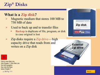 Zip ®  Disks What is a   Zip disk ? p. 355 Fig. 7-11 Magnetic medium that stores 100 MB to 750 MB of data Zip disks require a  Zip drive c — c high capacity drive that reads from and writes on a Zip disk Used to back up and to transfer files Backup  is duplicate of file, program, or disk in case original is lost c External Zip drive Next Zip disk Click to view Web Link, click Chapter 7, Click Web Link from left navigation,  then click Zip Disks below Chapter 7 