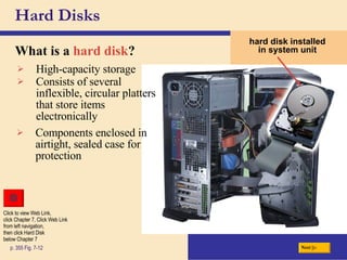Hard Disks What is a   hard disk ? p. 355 Fig. 7-12 hard disk installed in system unit High-capacity storage Consists of several inflexible, circular platters that store items electronically Components enclosed in airtight, sealed case for protection Next Click to view Web Link, click Chapter 7, Click Web Link from left navigation,  then click Hard Disk  below Chapter 7 