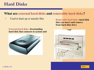 Hard Disks What are   external hard disks   and   removable hard disks ? p. 359 Fig. 7-18 External hard disk —freestanding hard disk that connects to system unit Removable hard disk —hard disk that you insert and remove from hard disk drive Used to back up or transfer files Next 