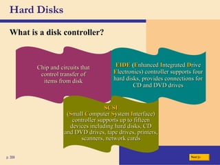 Hard Disks What is a   disk controller ? p. 359 Next EIDE   ( E nhanced   I ntegrated   D rive  E lectronics) controller supports four hard disks, provides connections for CD and DVD drives Chip and circuits that control transfer of items from disk SCSI ( S mall   C omputer   S ystem   I nterface) controller supports up to fifteen devices including hard disks, CD and DVD drives, tape drives, printers, scanners, network cards 