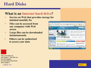 Hard Disks What is an   Internet hard drive ? p. 360 Fig. 7-19 Others can be authorized to access your data Service on Web that provides storage for minimal monthly fee Files can be accessed from any computer with Web access Large files can be downloaded instantaneously Next Click to view Web Link, click Chapter 7, Click Web Link from left navigation,  then click Internet Hard Drives below Chapter 7 