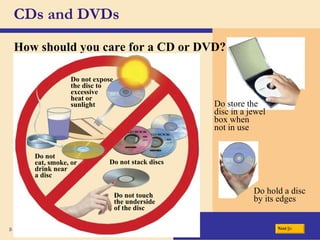 CDs and DVDs How should you care for a CD or DVD? p. 362 Fig. 7-23 Do store the disc in a jewel box when not in use Do hold a disc by its edges Do not eat, smoke, or drink near a disc Do not stack discs Do not expose the disc to excessive heat or sunlight Do not touch the underside of the disc Next 